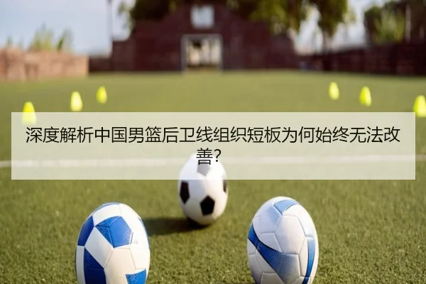 深度解析中国男篮后卫线组织短板为何始终无法改善？