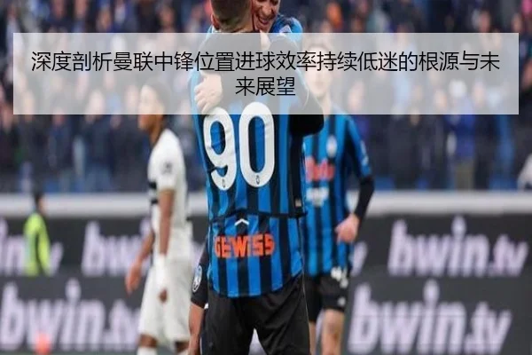 深度剖析曼联中锋位置进球效率持续低迷的根源与未来展望