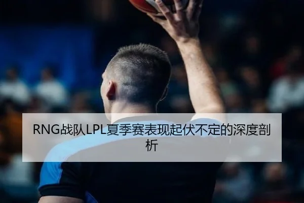 RNG战队LPL夏季赛表现起伏不定的深度剖析